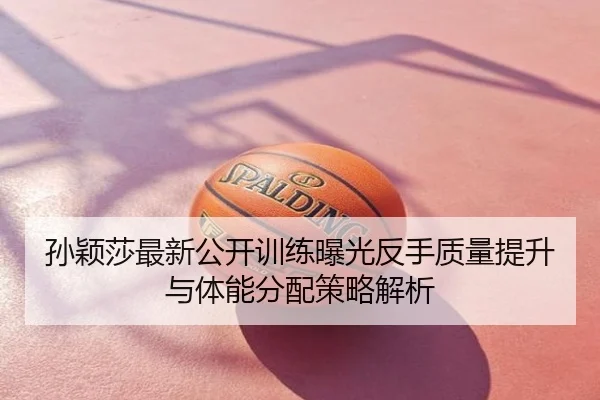 孙颖莎最新公开训练曝光反手质量提升与体能分配策略解析