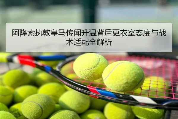 阿隆索执教皇马传闻升温背后更衣室态度与战术适配全解析