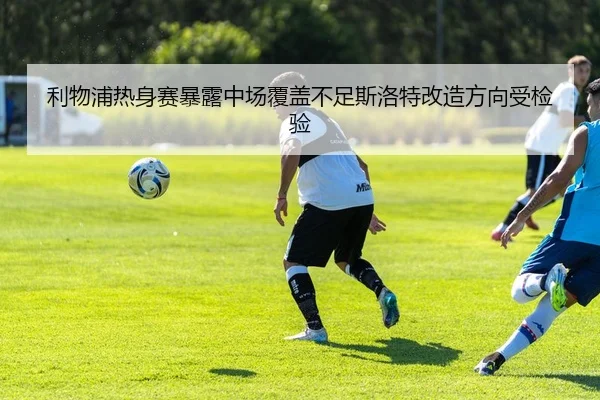 利物浦热身赛暴露中场覆盖不足斯洛特改造方向受检验