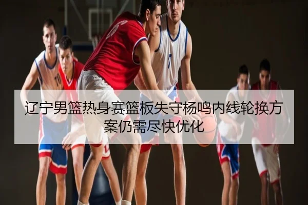 辽宁男篮热身赛篮板失守杨鸣内线轮换方案仍需尽快优化
