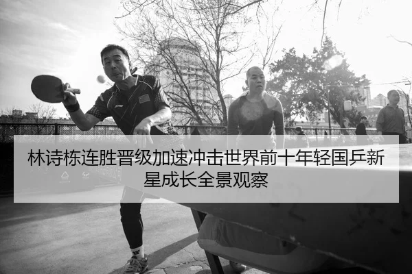 林诗栋连胜晋级加速冲击世界前十年轻国乒新星成长全景观察