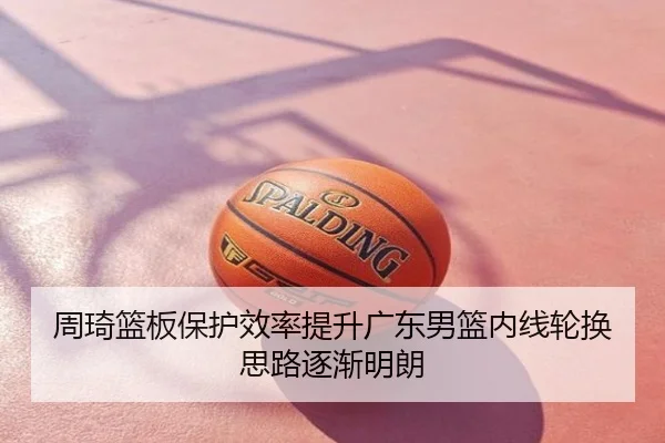 周琦篮板保护效率提升广东男篮内线轮换思路逐渐明朗