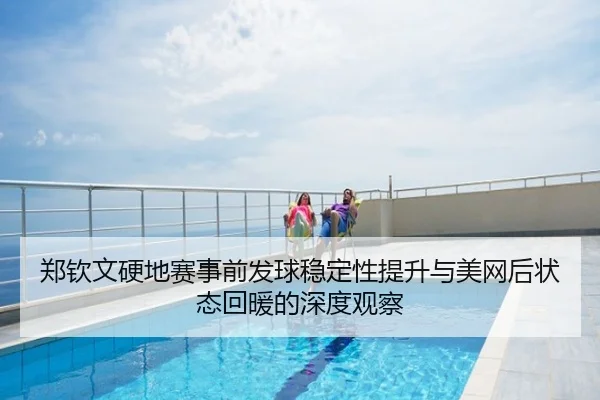 郑钦文硬地赛事前发球稳定性提升与美网后状态回暖的深度观察